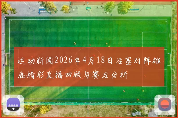 运动新闻2026年4月18日活塞对阵雄鹿精彩直播回顾与赛后分析