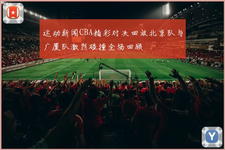 运动新闻CBA精彩对决回放北京队与广厦队激烈碰撞全场回顾