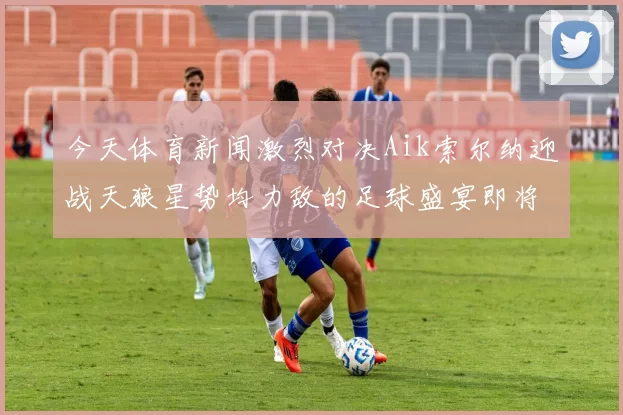 今天体育新闻激烈对决Aik索尔纳迎战天狼星势均力敌的足球盛宴即将上演