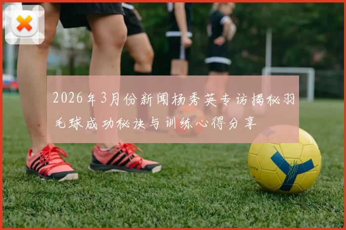 2026年3月份新闻杨秀英专访揭秘羽毛球成功秘诀与训练心得分享