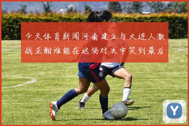 今天体育新闻河南建业与大连人激战正酣谁能在这场对决中笑到最后