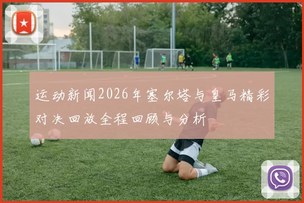 运动新闻2026年塞尔塔与皇马精彩对决回放全程回顾与分析