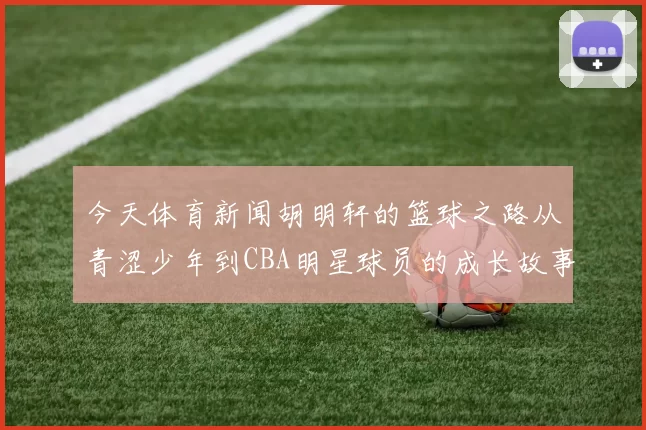 今天体育新闻胡明轩的篮球之路从青涩少年到CBA明星球员的成长故事