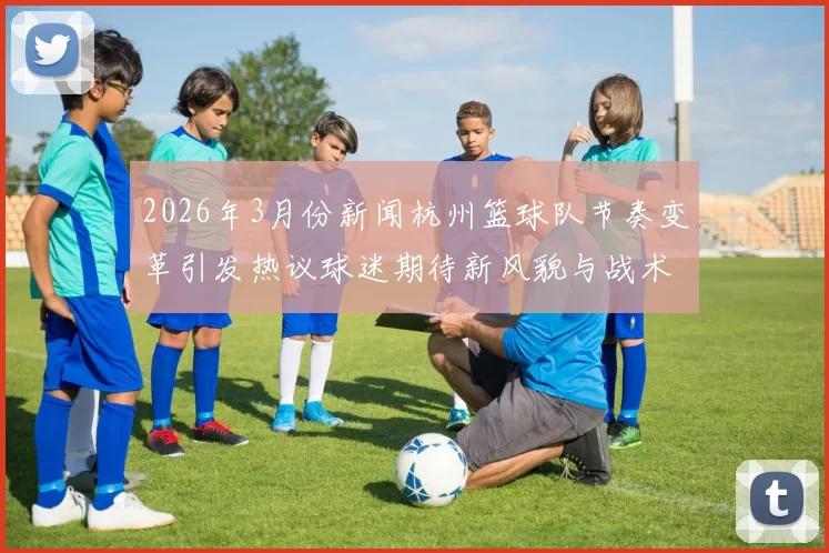 2026年3月份新闻杭州篮球队节奏变革引发热议球迷期待新风貌与战术创新